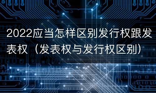 2022应当怎样区别发行权跟发表权（发表权与发行权区别）