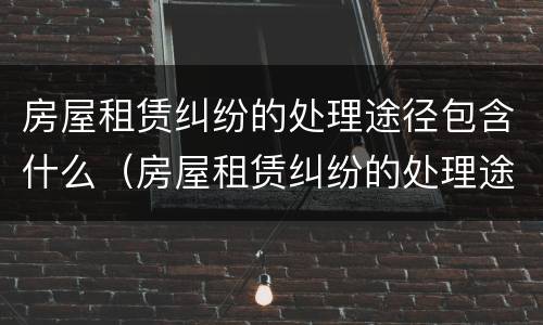 房屋租赁纠纷的处理途径包含什么（房屋租赁纠纷的处理途径包含什么内容）