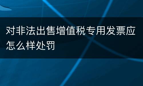 对非法出售增值税专用发票应怎么样处罚