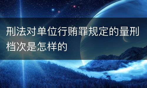 刑法对单位行贿罪规定的量刑档次是怎样的