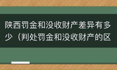 陕西罚金和没收财产差异有多少（判处罚金和没收财产的区别）