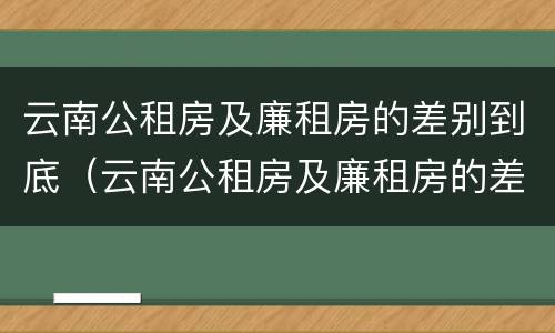 云南公租房及廉租房的差别到底（云南公租房及廉租房的差别到底有多大）