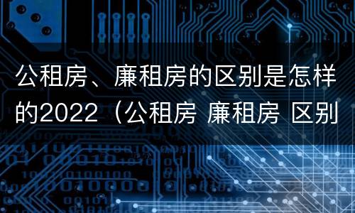公租房、廉租房的区别是怎样的2022（公租房 廉租房 区别）