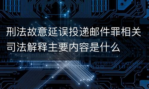 刑法故意延误投递邮件罪相关司法解释主要内容是什么