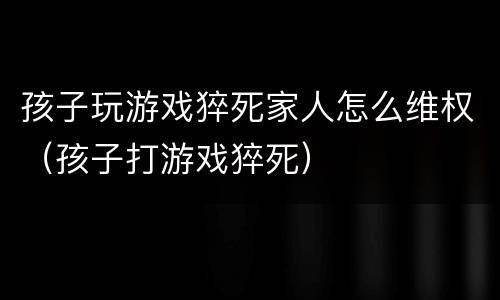孩子玩游戏猝死家人怎么维权（孩子打游戏猝死）