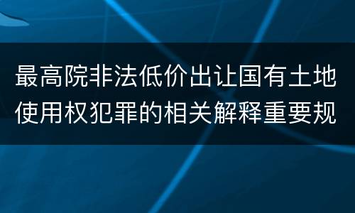 最高院非法低价出让国有土地使用权犯罪的相关解释重要规定包括什么