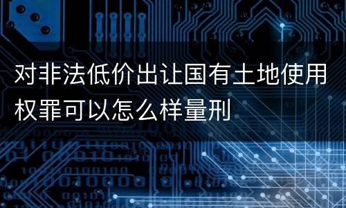 对非法低价出让国有土地使用权罪可以怎么样量刑