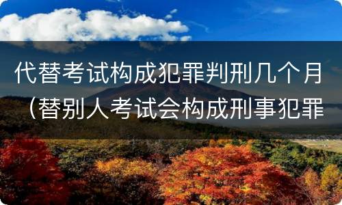 代替考试构成犯罪判刑几个月（替别人考试会构成刑事犯罪吗）