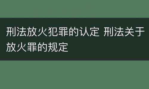 刑法放火犯罪的认定 刑法关于放火罪的规定