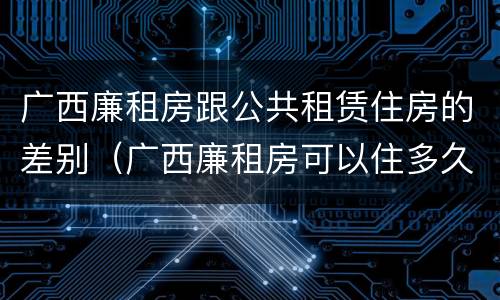 广西廉租房跟公共租赁住房的差别（广西廉租房可以住多久）