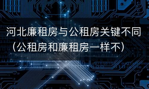 河北廉租房与公租房关键不同（公租房和廉租房一样不）