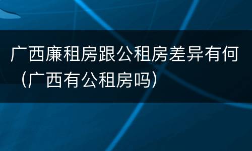 广西廉租房跟公租房差异有何（广西有公租房吗）