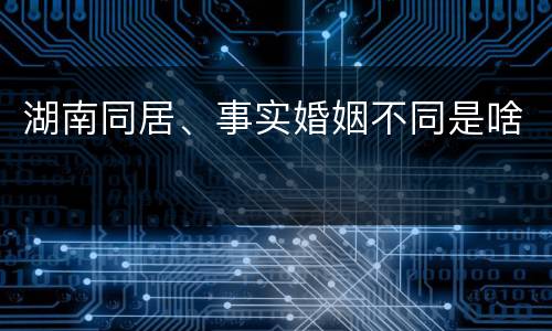 湖南同居、事实婚姻不同是啥