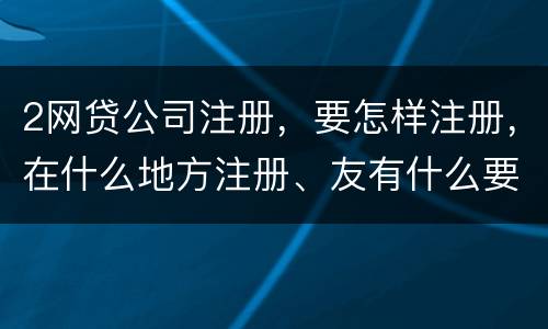 2网贷公司注册，要怎样注册，在什么地方注册、友有什么要求