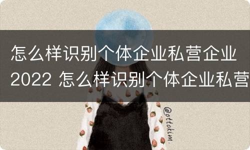 怎么样识别个体企业私营企业2022 怎么样识别个体企业私营企业2022年的真假