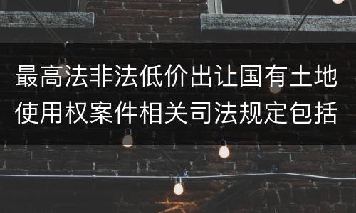 最高法非法低价出让国有土地使用权案件相关司法规定包括哪些内容