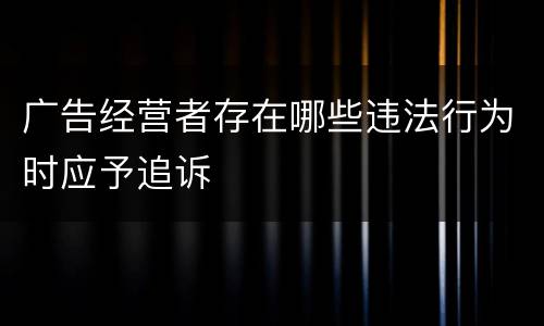 广告经营者存在哪些违法行为时应予追诉