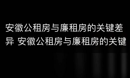 安徽公租房与廉租房的关键差异 安徽公租房与廉租房的关键差异有哪些