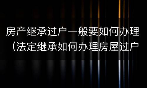 房产继承过户一般要如何办理（法定继承如何办理房屋过户）