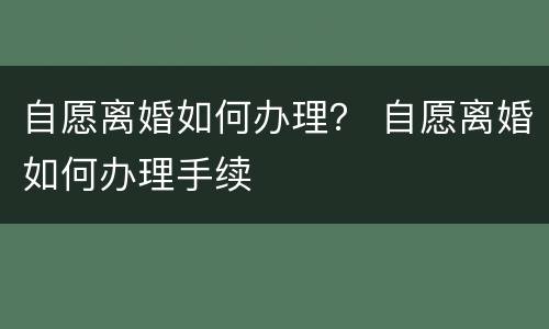 自愿离婚如何办理？ 自愿离婚如何办理手续