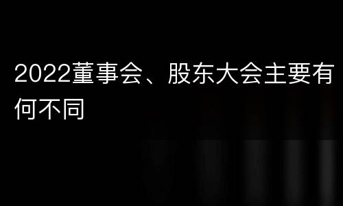2022董事会、股东大会主要有何不同