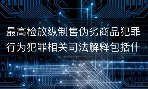 最高检放纵制售伪劣商品犯罪行为犯罪相关司法解释包括什么内容