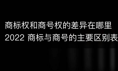 商标权和商号权的差异在哪里2022 商标与商号的主要区别表现