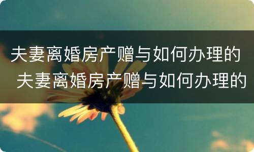 夫妻离婚房产赠与如何办理的 夫妻离婚房产赠与如何办理的证明