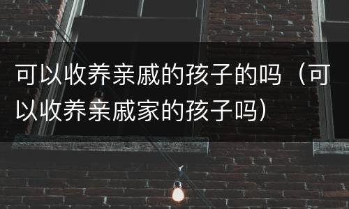 可以收养亲戚的孩子的吗（可以收养亲戚家的孩子吗）