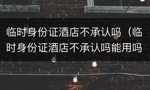 临时身份证酒店不承认吗（临时身份证酒店不承认吗能用吗）