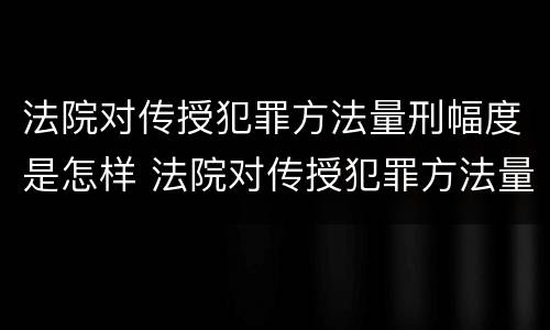 法院对传授犯罪方法量刑幅度是怎样 法院对传授犯罪方法量刑幅度是怎样定的