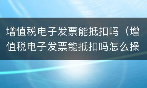 增值税电子发票能抵扣吗（增值税电子发票能抵扣吗怎么操作）