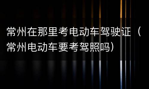 常州在那里考电动车驾驶证（常州电动车要考驾照吗）