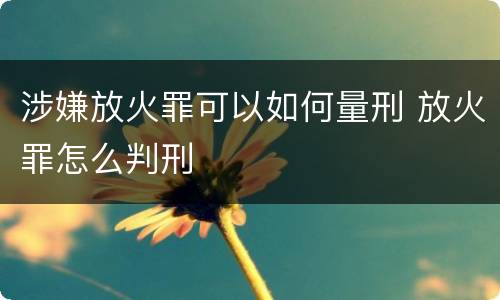涉嫌放火罪可以如何量刑 放火罪怎么判刑