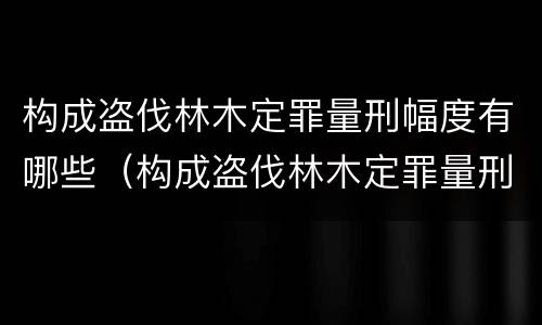 构成盗伐林木定罪量刑幅度有哪些（构成盗伐林木定罪量刑幅度有哪些情形）