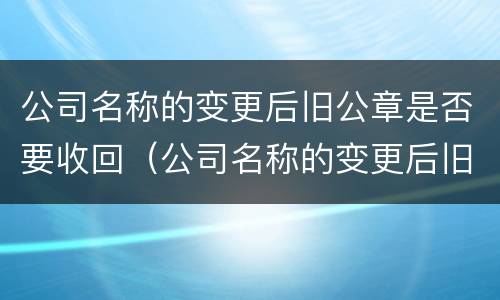 公司名称的变更后旧公章是否要收回（公司名称的变更后旧公章是否要收回了）