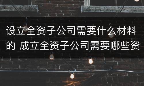 设立全资子公司需要什么材料的 成立全资子公司需要哪些资料