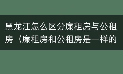 黑龙江怎么区分廉租房与公租房（廉租房和公租房是一样的吗）
