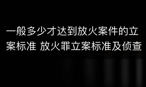 一般多少才达到放火案件的立案标准 放火罪立案标准及侦查