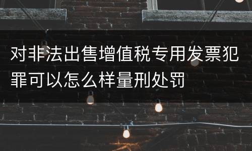 对非法出售增值税专用发票犯罪可以怎么样量刑处罚