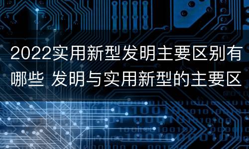 2022实用新型发明主要区别有哪些 发明与实用新型的主要区别