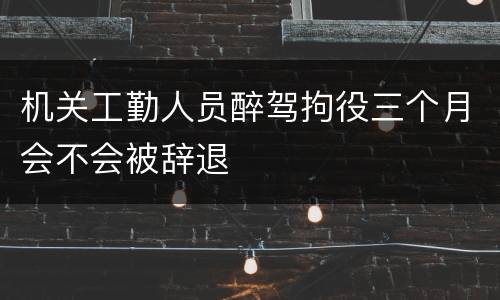 机关工勤人员醉驾拘役三个月会不会被辞退