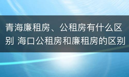 青海廉租房、公租房有什么区别 海口公租房和廉租房的区别