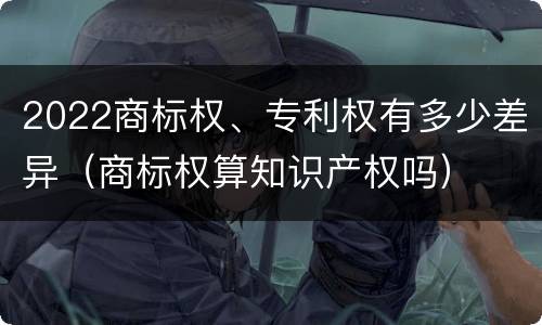 2022商标权、专利权有多少差异（商标权算知识产权吗）