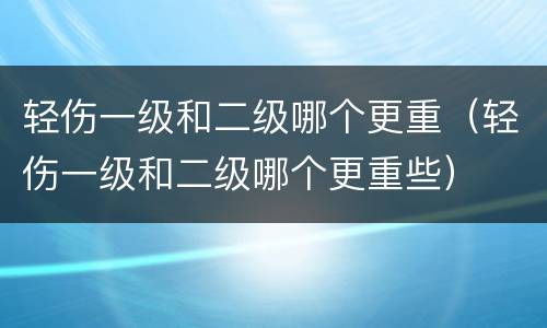 轻伤一级和二级哪个更重（轻伤一级和二级哪个更重些）