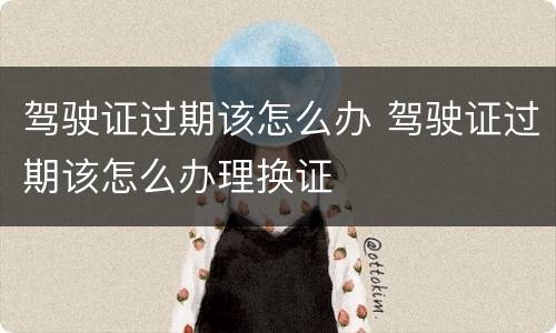 驾驶证过期该怎么办 驾驶证过期该怎么办理换证