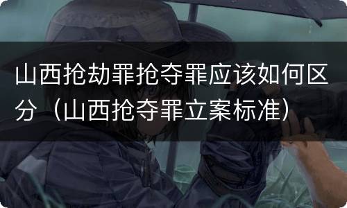 山西抢劫罪抢夺罪应该如何区分（山西抢夺罪立案标准）
