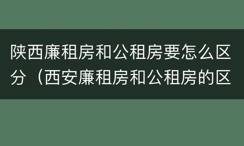陕西廉租房和公租房要怎么区分（西安廉租房和公租房的区别到底是什么?）
