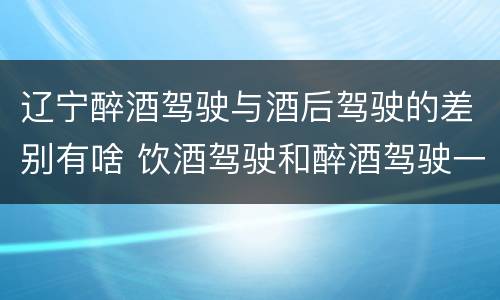 辽宁醉酒驾驶与酒后驾驶的差别有啥 饮酒驾驶和醉酒驾驶一样吗
