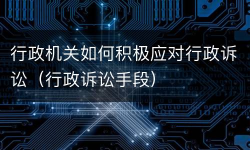 行政机关如何积极应对行政诉讼（行政诉讼手段）